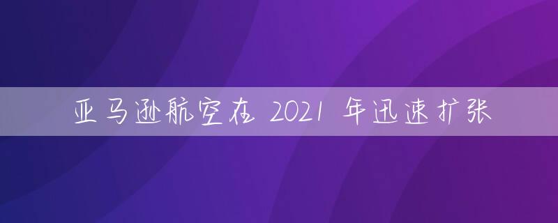 亚马逊航空在 2021 年迅速扩张